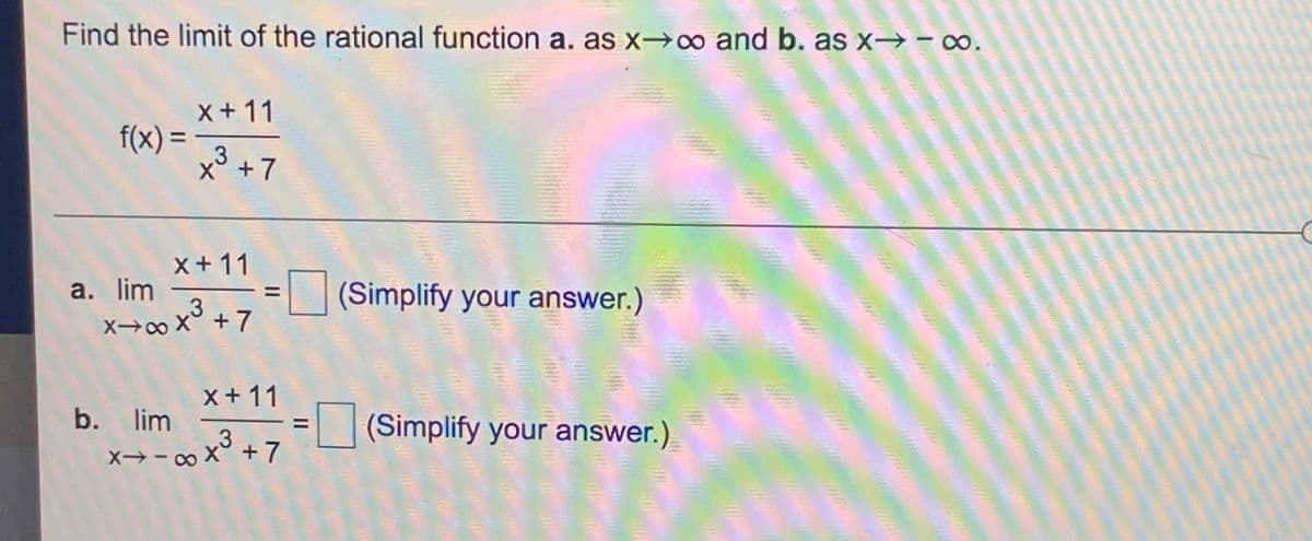 Find the limit of the rational function a. as x→∞ and b. as x→ - ∞.
x + 11
f(x) =
x3 +7
%3D
x+ 11
а. lim
X→o X° + 7
(Simplify your answer.)
x+ 11
b. lim
(Simplify your answer.)
x→- ∞ x° + 7
to
