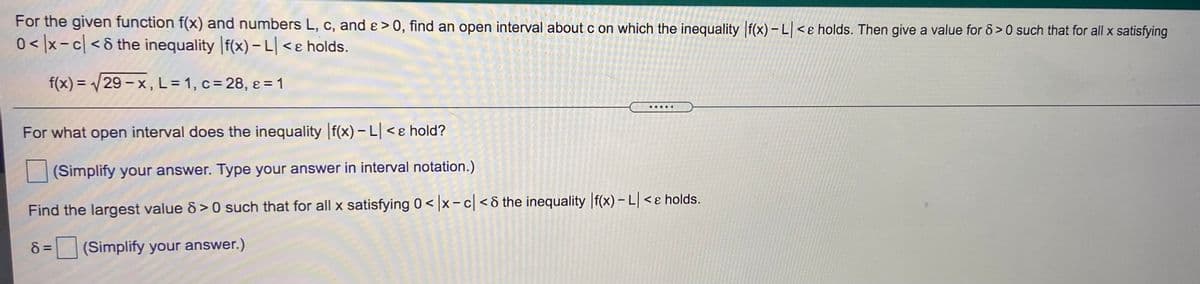 For the given function f(x) and numbers L, c, and ɛ >0, find an open interval about c on which the inequality f(x) – L <ɛ holds. Then give a value for 6>0 such that for all x satisfying
0< |x-c| < & the inequality |f(x) –L|<e holds.
f(x) = /29 - x, L=1, c = 28, ɛ = 1
%3D
.....
For what open interval does the inequality f(x) – L < ɛ hold?
(Simplify your answer. Type your answer in interval notation.)
Find the largest value &> 0 such that for all x satisfying 0 < x - c <& the inequality f(x) – L < ɛ holds.
8 =
(Simplify your answer.)
