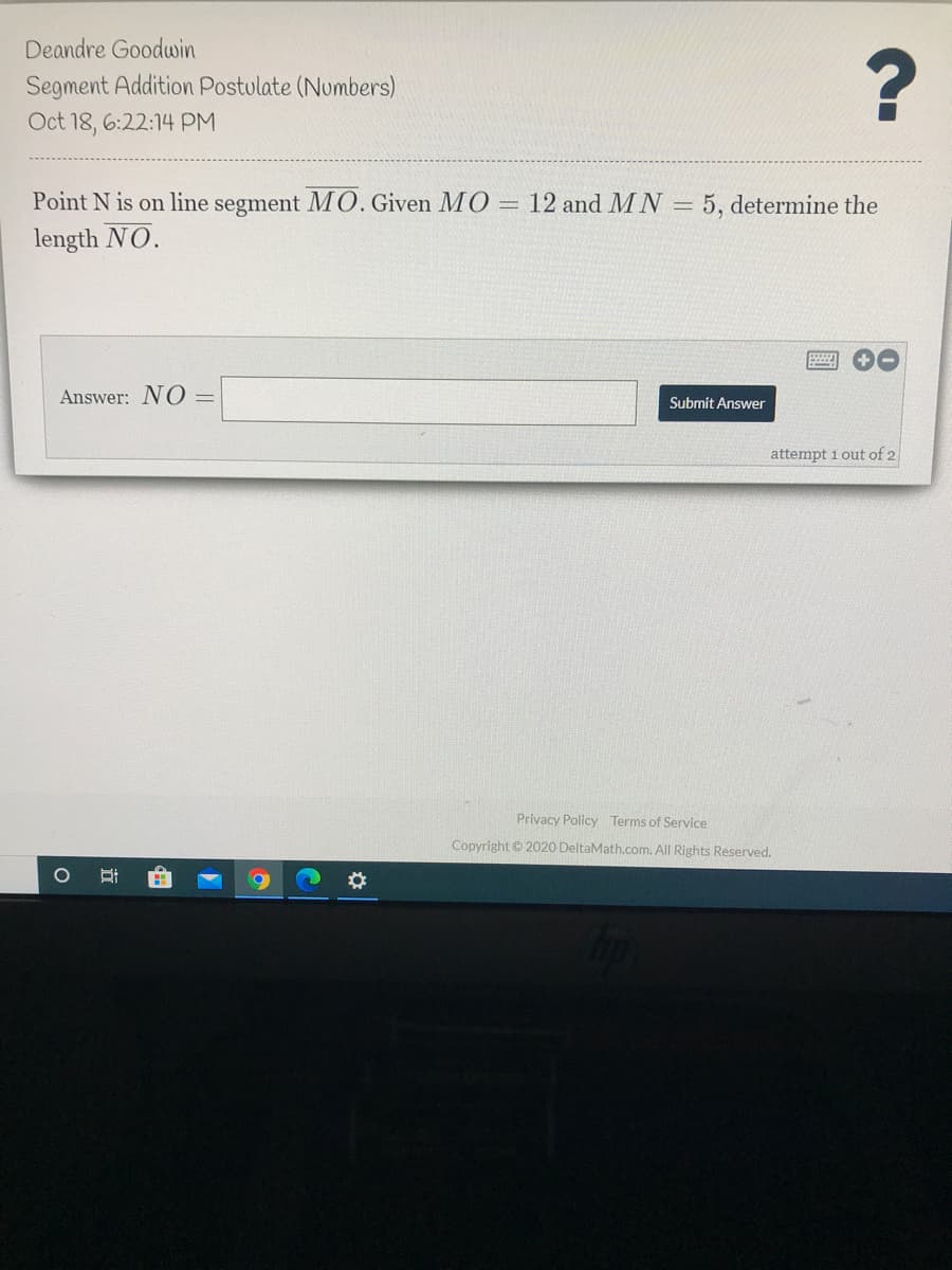 Deandre Goodwin
Segment Addition Postulate (Numbers)
Oct 18, 6:22:14 PM
Point N is on line segment MO. Given MO = 12 and M N =
length NO.
5, determine the
Answer: N O =
Submit Answer
attempt 1 out of 2
Privacy Policy Terms of Service
Copyright © 2020 DeltaMath.com. All Rights Reserved.
近
