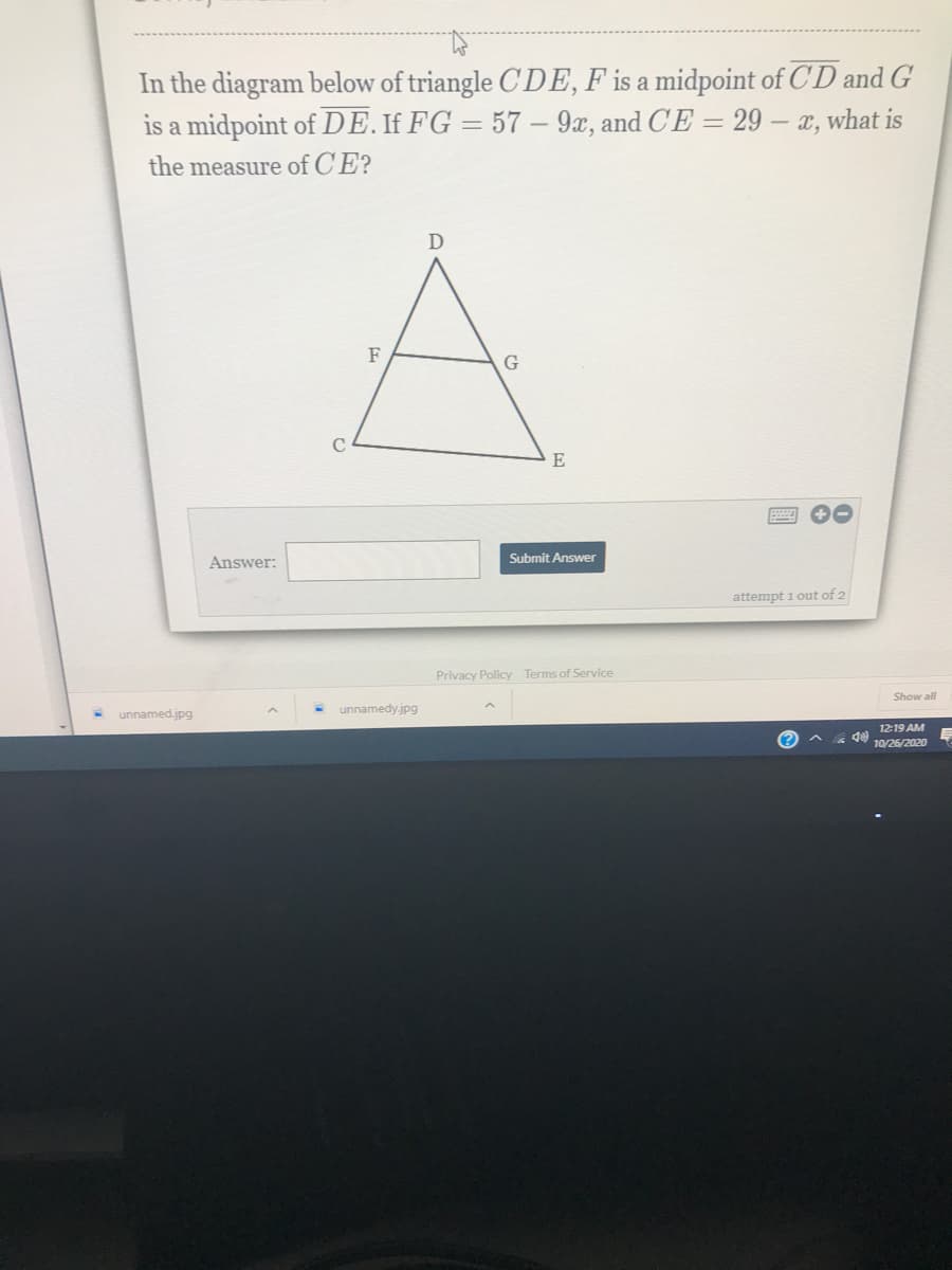 In the diagram below of triangle CDE, F is a midpoint of CD and G
is a midpoint of DE. If FG = 57 – 9x, and CE = 29 – x, what is
the measure of CE?
D
F
E
Answer:
Submit Answer
attempt 1 out of 2
Privacy Policy Terms of Service
Show all
unnamedy.jpg
unnamed.jpg
12-19 AM
10/26/2020
