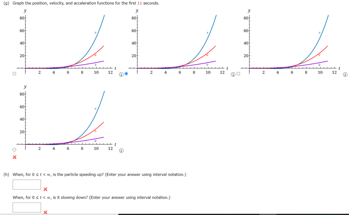 (g) Graph the position, velocity, and acceleration functions for the first 11 seconds.
y
y
y
8아
8아
8아
60
60
60
40
40
40
20아
20아
20
t
t
2
4
6
8
10
12
2
4
6
8
10
12
4
6
8
10
12
y
8아
60
40
20아
2
4
6
8
10
12
(h) When, for 0 st< o, is the particle speeding up? (Enter your answer using interval notation.)
When, for 0 <t < o, is it slowing down? (Enter your answer using interval notation.)
O X
