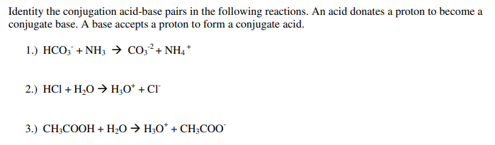 Identity the conjugation acid-base pairs in the following reactions. An acid donates a proton to become a
conjugate base. A base accepts a proton to form a conjugate acid.
1.) HCO3 + NH3 → CO3² + NH4+
2.) HCl + H₂O → H₂O* + CI
3.) CH3COOH + H₂O → H3O* + CH3COO