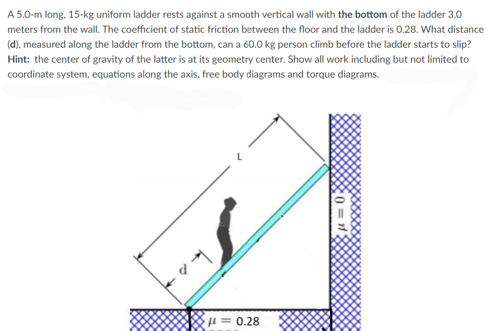 A 5.0-m long, 15-kg uniform ladder rests against a smooth vertical wall with the bottom of the ladder 3.0
meters from the wall. The coefficient of static friction between the floor and the ladder is 0.28. What distance
(d), measured along the ladder from the bottom, can a 60.0 kg person climb before the ladder starts to slip?
Hint: the center of gravity of the latter is at its geometry center. Show all work including but not limited to
coordinate system, equations along the axis, free body diagrams and torque diagrams.
u = 0.28
