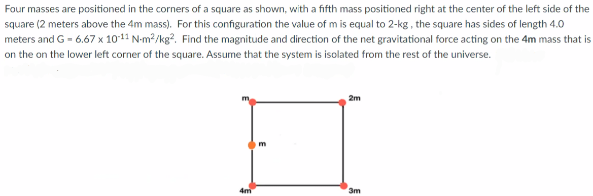 Four masses are positioned in the corners of a square as shown, with a fifth mass positioned right at the center of the left side of the
square (2 meters above the 4m mass). For this configuration the value of m is equal to 2-kg , the square has sides of length 4.0
meters and G = 6.67 x 10-11 N-m²/kg². Find the magnitude and direction of the net gravitational force acting on the 4m mass that is
on the on the lower left corner of the square. Assume that the system is isolated from the rest of the universe.
m
2m
4m
3m
