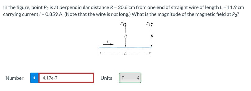 In the figure, point P2 is at perpendicular distance R = 20.6 cm from one end of straight wire of length L = 11.9 cm
carrying current i = 0.859 A. (Note that the wire is not long.) What is the magnitude of the magnetic field at P2?
P
R
L.
Number
i
4.17e-7
Units
