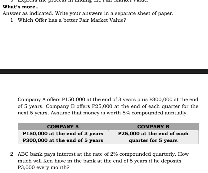 What's more..
Answer as indicated. Write your answers in a separate sheet of paper.
1. Which Offer has a better Fair Market Value?
Company A offers P150,000 at the end of 3 years plus P300,000 at the end
of 5 years. Company B offers P25,000 at the end of each quarter for the
next 5 years. Assume that money is worth 8% compounded annually.
COMPANY A
COMPANY B
P150,000 at the end of 3 years
P300,000 at the end of 5 years
P25,000 at the end of each
quarter for 5 years
2. ABC bank pays interest at the rate of 2% compounded quarterly. How
much will Ken have in the bank at the end of 5 years if he deposits
P3,000 every month?
