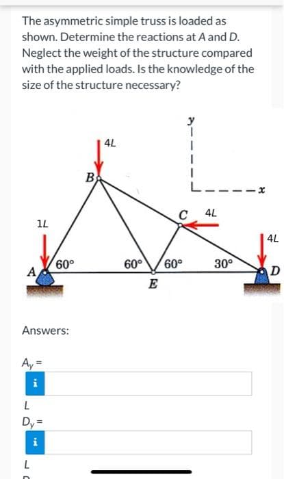 The asymmetric simple truss is loaded as
shown. Determine the reactions at A and D.
Neglect the weight of the structure compared
with the applied loads. Is the knowledge of the
size of the structure necessary?
4L
B
L---
C
4L
1L
4L
60°
A
60°
60°
30°
D
E
Answers:
Ay =
i
Dy=
L
