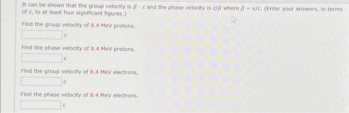 It can be shown that the group velocity is B c and the phase velocity is c/ß where B = v/c. (Enter your answers, in terms
of c, to at least four significant figures.)
Find the group velocity of 8.4 MeV protons.
Find the phase velocity of 8.4 Mev protons.
Find the group velocity of 8.4 Mev electrons.
Find the phase velocity of 8.4 Mev electrons.
