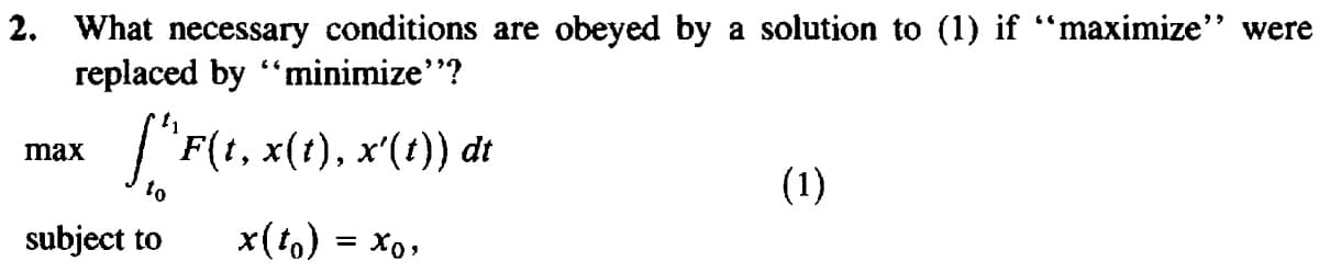 2. What necessary conditions are obeyed by a solution to (1) if “maximize" were
replaced by "minimize"?
J"F(1, x(1), x'(t)) dt
max
to
(1)
subject to
x(to) = Xo,

