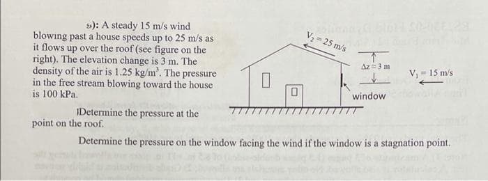 EES
s): A steady 15 m/s wind
V2= 25 m/s
blowing past a house speeds up to 25 m/s as
it flows up over the roof (see figure on the
right). The elevation change is 3 m. The
density of the air is 1.25 kg/m'. The pressure
in the free stream blowing toward the house
is 100 kPa.
个
Az= 3 m
V, = 15 m/s
window
IDetermine the pressure at the
point on the roof.
Determine the pressure on the window facing the wind if the window is a stagnation point.
