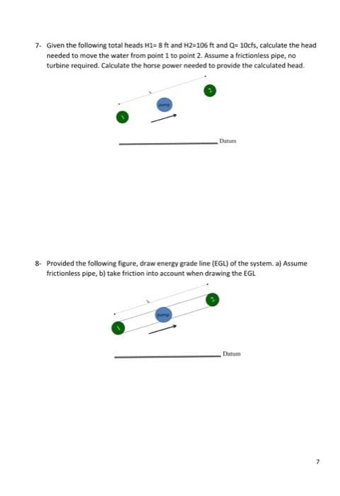 7- Given the following total heads H1= 8 ft and H2-106 ft and Q= 10cfs, calculate the head
needed to move the water from point 1 to point 2. Assume a frictioniess pipe, no
turbine required. Calculate the horse power needed to provide the calculated head.
Datum
8- Provided the following figure, draw energy grade line (EGL) of the system. a) Assume
frictionless pipe, b) take friction into account when drawing the EGL
Datum
