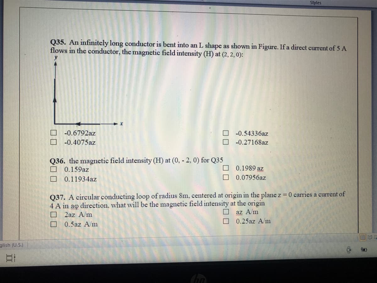 Styles
Q35. An infinitely long conductor is bent into an L shape as shown in Figure. If a direct current of 5 A
flows in the conductor, the magnetic field intensity (H) at (2, 2, 0):
-0.6792az
-0.54336az
-0.4075az
-0.27168az
Q36. the magnetic field intensity (H) at (0, - 2, 0) for Q35
0.159az
O 0.1989 az
O 0.07956az
0.11934az
Q37. A circular conducting loop of radius 8m, centered at origin in the plane z 0 carries a current of
4 A in
ao
2az A/m
direction, what will be the magnetic field intensity at the origin
az A/m
O 0.25az A/m
0.5az A/m
自
glish (U.S.)
