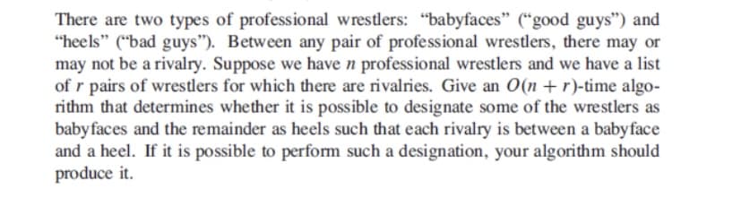 There are two types of professional wrestlers: "babyfaces" (“good guys") and
"heels" ("bad guys"). Between any pair of professional wrestlers, there may or
may not be a rivalry. Suppose we have n professional wrestlers and we have a list
of r pairs of wrestlers for which there are rivalries. Give an O(n + r)-time algo-
rithm that determines whether it is possible to designate some of the wrestlers as
babyfaces and the remainder as heels such that each rivalry is between a babyface
and a heel. If it is possible to perform such a designation, your algorithm should
produce it.
