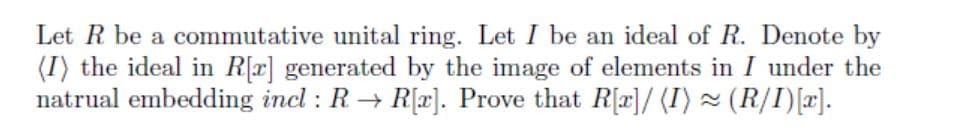 Let R be a commutative unital ring. Let I be an ideal of R. Denote by
(I) the ideal in Rx] generated by the image of elements in I under the
natrual embedding incl : R → R[x]. Prove that R[r]/ (I) × (R/I)[x].

