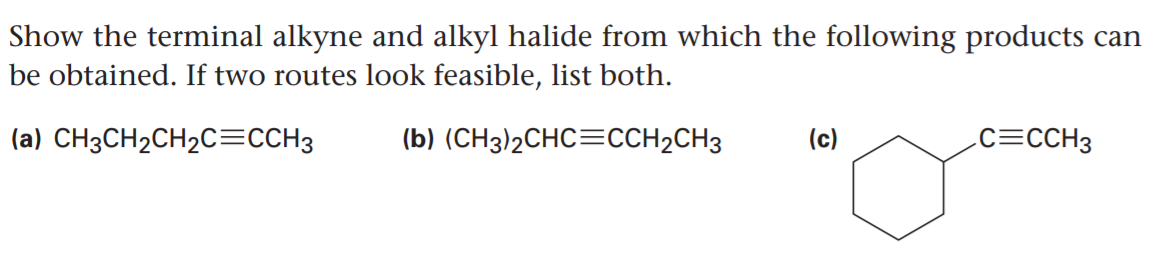 Show the terminal alkyne and alkyl halide from which the following products can
be obtained. If two routes look feasible, list both.
(a) CH3CH2CH2C=CCH3
(b) (CH3)2CHC=CCH2CH3
(c)
.c=CCH3
