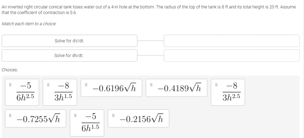 An inverted right circular conical tank loses water out of a 4-in hole at the bottom. The radius of the top of the tank is 8 ft and its total height is 20 ft. Assume
that the coefficient of contraction is 0.6.
Match each item to a choice:
Solve for dV/dt.
Solve for dh/dt.
Choices:
-5
-8
-0.6196Vh
-0.4189/h
-8
6h2.5
3h1.5
3h2.5
-5
-0.7255 h
-0.2156Vh
6h1.5

