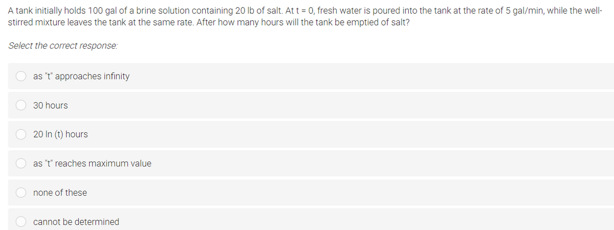 A tank initially holds 100 gal of a brine solution containing 20 Ib of salt. At t = 0, fresh water is poured into the tank at the rate of 5 gal/min, while the well-
stirred mixture leaves the tank at the same rate. After how many hours will the tank be emptied of salt?
Select the correct response:
as "t" approaches infinity
30 hours
20 In (t) hours
as "t" reaches maximum value
none of these
cannot be determined

