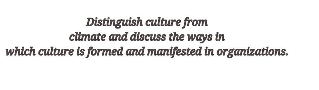 Distinguish culture from
climate and discuss the ways in
which culture is formed and manifested in organizations.

