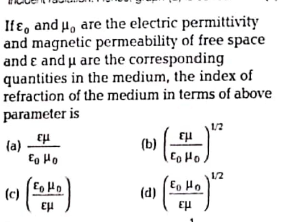 If ɛ, and H, are the electric permittivity
and magnetic permeability of free space
and ɛ and µ are the corresponding
quantities in the medium, the index of
refraction of the medium in terms of above
parameter is
1/2
(a)
Eg Ho
(b)
Eo Ho
1/2
Eo Ho
E, Ho
(d)
(c)
εμ
