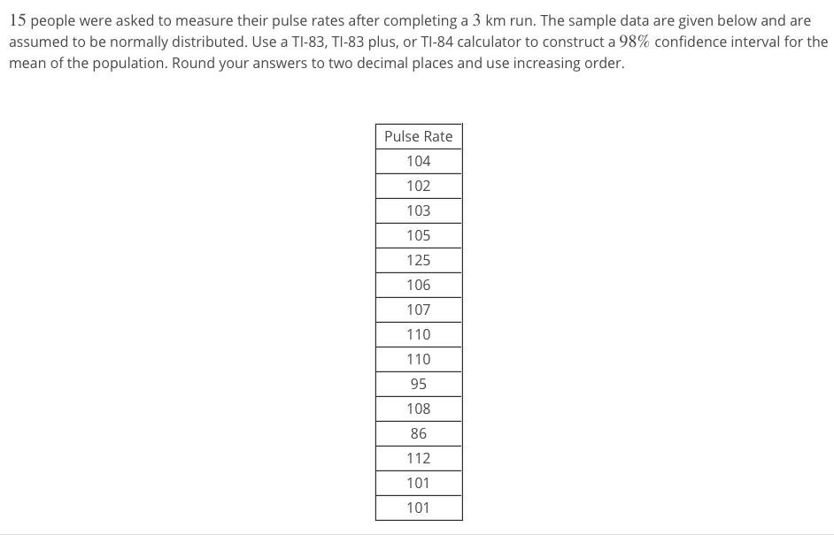 15 people were asked to measure their pulse rates after completing a 3 km run. The sample data are given below and are
assumed to be normally distributed. Use a TI-83, TI-83 plus, or TI-84 calculator to construct a 98% confidence interval for the
mean of the population. Round your answers to two decimal places and use increasing order.
Pulse Rate
104
102
103
105
125
106
107
110
110
95
108
86
112
101
101
