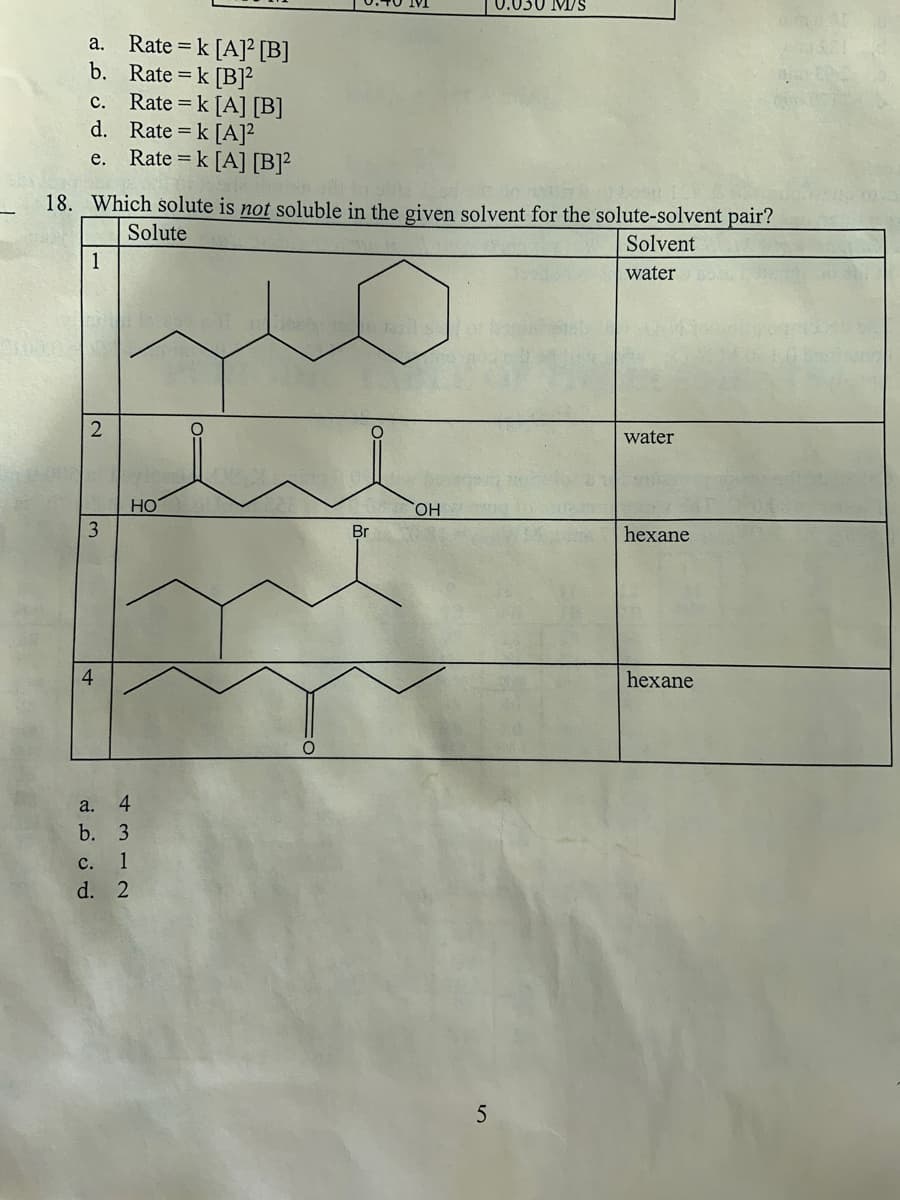 a. Rate = k [A] [B]
b. Rate = k [B]²
Rate = k [A] [B]
Rate = k [A]²
Rate = k [A] [B]2
c.
d.
e.
18. Which solute is not soluble in the given solvent for the solute-solvent pair?
Solute
Solvent
water
1
2
3
HO
a. 4
b. 3
c. 1
d. 2
O
Br
OH
1.030 M/S
5
water
hexane
hexane