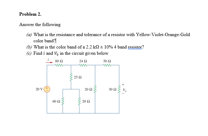 Problem 2.
Answer the following
(a) What is the resistance and tolerance of a resistor with Yellow-Violet-Orange-Gold
color band?
(b) What is the color band of a 2.2 kQ + 10% 4 band resistor?
(c) Find i and Vo in the circuit given below
80 2
24 2
50 2
25 2
30 Ω v
20 V
20 2
60 2
20 2
ww
ww
ww
