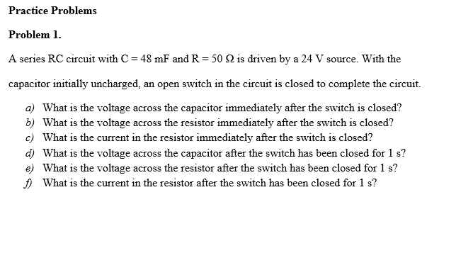 Practice Problems
Problem 1.
A series RC circuit with C = 48 mF and R = 50 Q is driven by a 24 V source. With the
capacitor initially uncharged, an open switch in the circuit is closed to complete the circuit.
a) What is the voltage across the capacitor immediately after the switch is closed?
b) What is the voltage across the resistor immediately after the switch is closed?
c) What is the current in the resistor immediately after the switch is closed?
d) What is the voltage across the capacitor after the switch has been closed for 1 s?
e) What is the voltage across the resistor after the switch has been closed for 1 s?
A What is the current in the resistor after the switch has been closed for 1 s?
