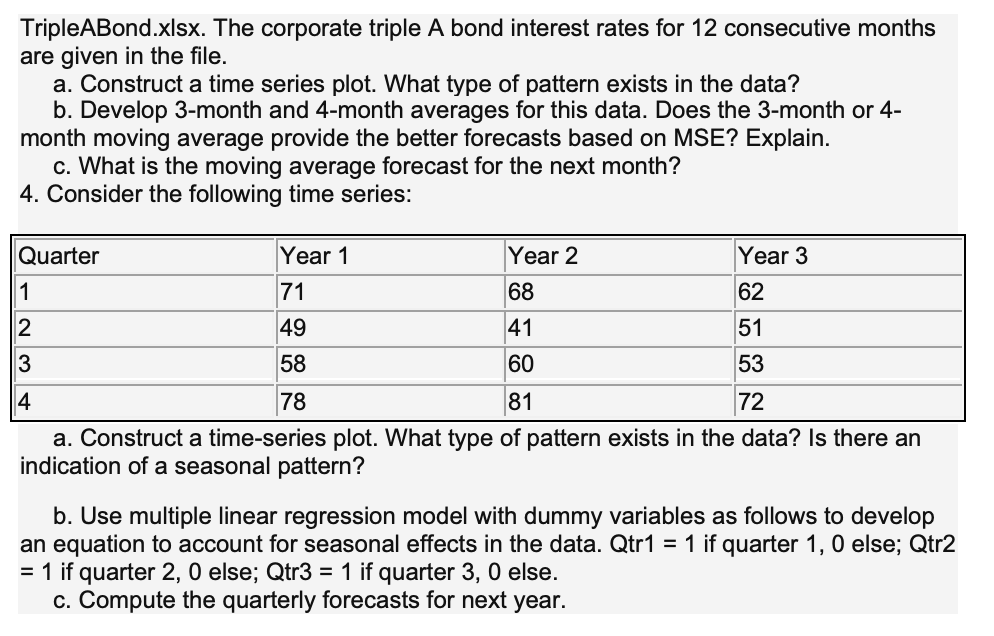 TripleABond.xlsx. The corporate triple A bond interest rates for 12 consecutive months
are given in the file.
a. Construct a time series plot. What type of pattern exists in the data?
b. Develop 3-month and 4-month averages for this data. Does the 3-month or 4-
month moving average provide the better forecasts based on MSE? Explain.
c. What is the moving average forecast for the next month?
4. Consider the following time series:
Quarter
Year 1
Year 2
Year 3
71
68
62
2
49
41
51
58
53
78
81
72
a. Construct a time-series plot. What type of pattern exists in the data? Is there an
indication of a seasonal pattern?
b. Use multiple linear regression model with dummy variables as follows to develop
an equation to account for seasonal effects in the data. Qtr1 = 1 if quarter 1, 0 else; Qtr2
= 1 if quarter 2, 0 else; Qtr3 = 1 if quarter 3, 0 else.
c. Compute the quarterly forecasts for next year.
