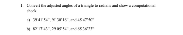 1. Convert the adjusted angles of a triangle to radians and show a computational
check.
a) 39 41'54", 91 30°16", and 48 47'50"
b) 82'17'43", 29 05'54", and 68 36'23"

