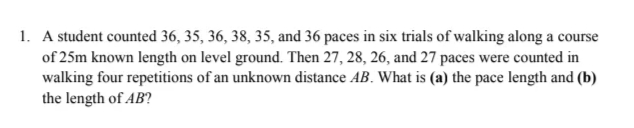 1. A student counted 36, 35, 36, 38, 35, and 36 paces in six trials of walking along a course
of 25m known length on level ground. Then 27, 28, 26, and 27 paces were counted in
walking four repetitions of an unknown distance AB. What is (a) the pace length and (b)
the length of AB?
