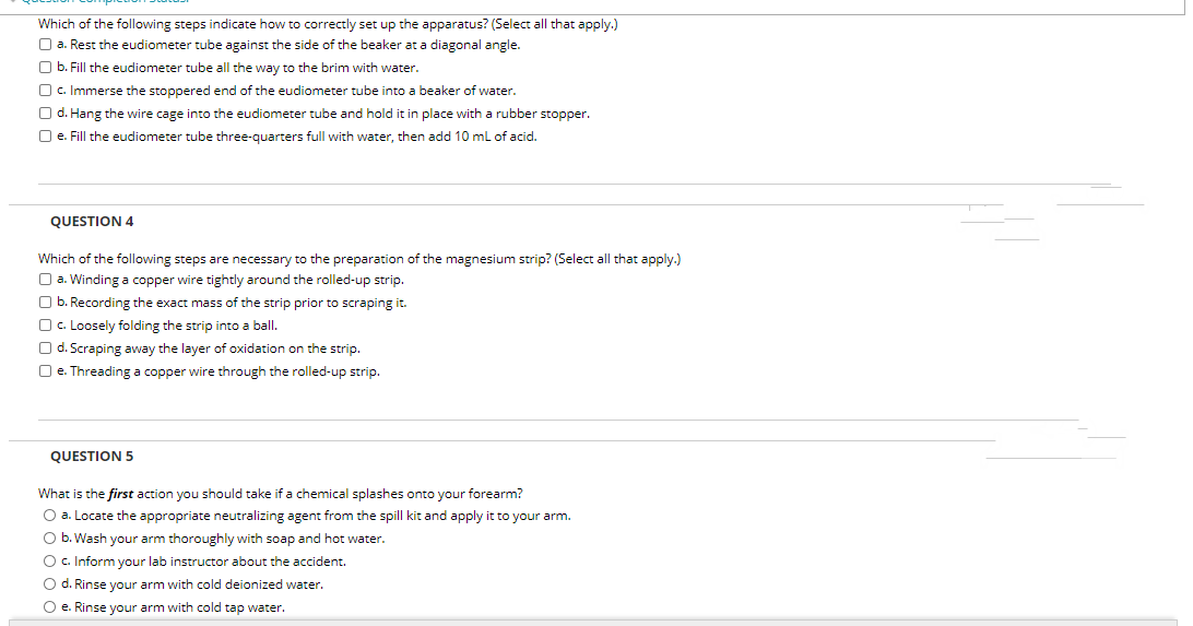Which of the following steps indicate how to correctly set up the apparatus? (Select all that apply.)
O a. Rest the eudiometer tube against the side of the beaker at a diagonal angle.
O b. Fill the eudiometer tube all the way to the brim with water.
O c. Immerse the stoppered end of the eudiometer tube into
O d. Hang the wire cage into the eudiometer tube and hold it in place with a rubber stopper.
O e. Fill the eudiometer tube three-quarters full with water, then add 10 ml of acid.
beaker of water.
QUESTION 4
Which of the following steps are necessary to the preparation of the magnesium strip? (Select all that apply.)
O a. Winding a copper wire tightly around the rolled-up strip.
O b. Recording the exact mass of the strip prior to scraping it.
O c. Loosely folding the strip into a ball.
O d. Scraping away the layer of oxidation on the strip.
O e. Threading a copper wire through the rolled-up strip.
QUESTION 5
What is the first action you should take if a chemical splashes onto your forearm?
O a. Locate the appropriate neutralizing agent from the spill kit and apply it to your arm.
O b. Wash your arm thoroughly with soap and hot water.
O c. Inform your lab instructor about the accident.
O d. Rinse your arm with cold deionized water.
O e. Rinse your arm with cold tap water.
