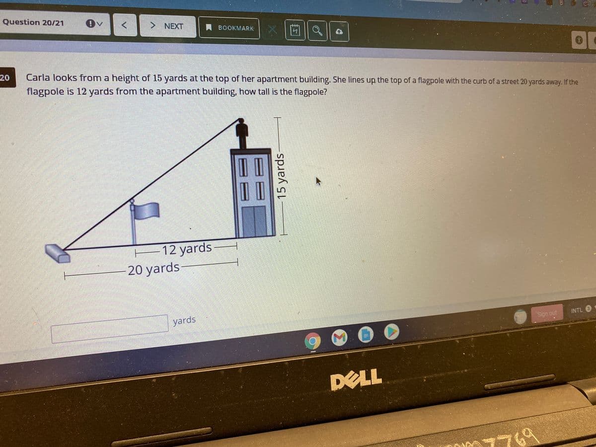 Question 20/21
> NEXT
BOOKMARK
20
Carla looks from a height of 15 yards at the top of her apartment building. She lines up the top of a flagpole with the curb of a street 20 yards away. If the
flagpole is 12 yards from the apartment building, how tall is the flagpole?
E12 yards
20 yards
yards
Sign out
INTL O
DELL
769
15 yards
Σ

