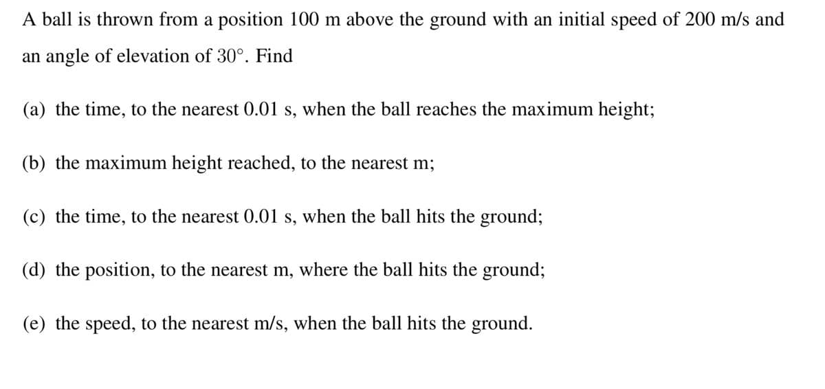 A ball is thrown from a position 100 m above the ground with an initial speed of 200 m/s and
an angle of elevation of 30°. Find
(a) the time, to the nearest 0.01 s, when the ball reaches the maximum height;
(b) the maximum height reached, to the nearest m;
(c) the time, to the nearest 0.01 s, when the ball hits the ground;
(d) the position, to the nearest m, where the ball hits the ground;
(e) the speed, to the nearest m/s, when the ball hits the ground.