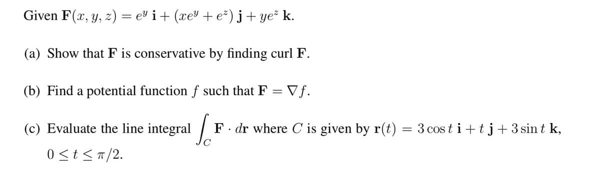 Given F(x, y, z) = e² i + (xe³ + e²) j+ ye² k.
(a) Show that F is conservative by finding curl F.
(b) Find a potential function f such that F = Vƒ.
(c) Evaluate the line
integral
integral
0 ≤ t ≤ π/2.
F. dr where C is given by r(t) = 3 costi+tj + 3 sint k,