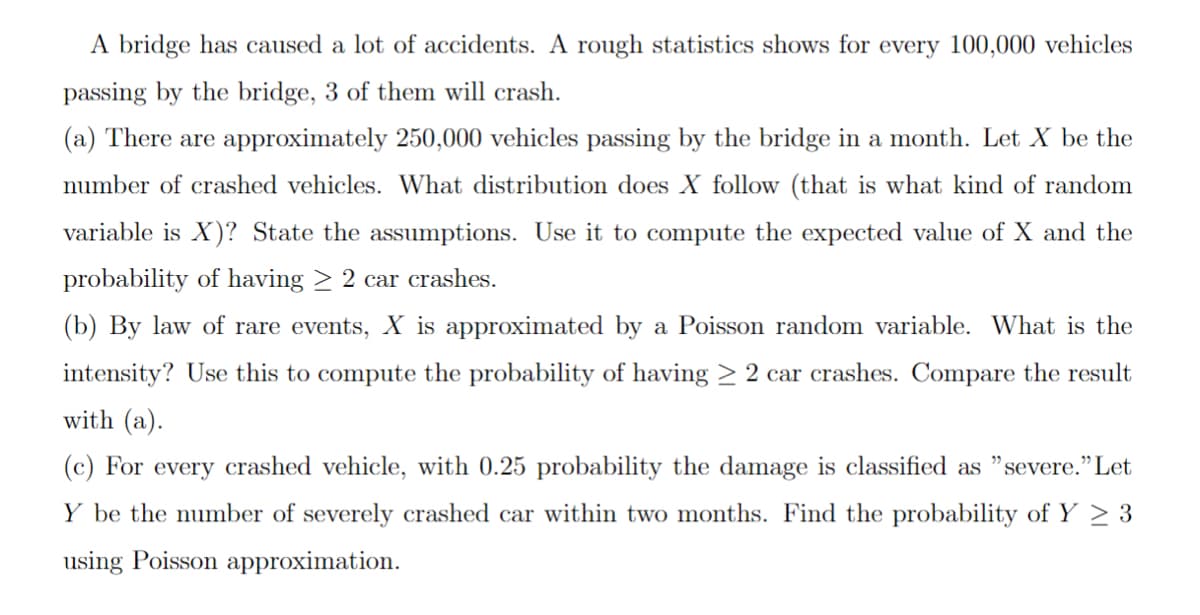 A bridge has caused a lot of accidents. A rough statistics shows for every 100,000 vehicles
passing by the bridge, 3 of them will crash.
(a) There are approximately 250,000 vehicles passing by the bridge in a month. Let X be the
number of crashed vehicles. What distribution does X follow (that is what kind of random
variable is X)? State the assumptions. Use it to compute the expected value of X and the
probability of having ≥ 2 car crashes.
(b) By law of rare events, X is approximated by a Poisson random variable. What is the
intensity? Use this to compute the probability of having ≥ 2 car crashes. Compare the result
with (a).
(c) For every crashed vehicle, with 0.25 probability the damage is classified as "severe." Let
Y be the number of severely crashed car within two months. Find the probability of Y ≥ 3
using Poisson approximation.