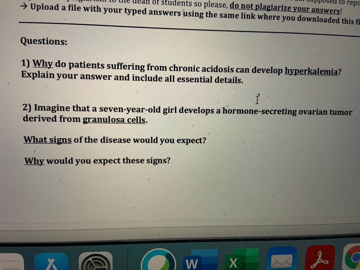 to repc
of students so please, do not plagiarize your answers!
→ Upload a file with your typed answers using the same link where you downloaded this fi
Questions:
1) Why do patients suffering from chronic acidosis can develop hyperkalemia?
Explain your answer and include all essential details.
2) Imagine that a seven-year-old girl develops a hormone-secreting ovarian tumor
derived from granulosa cells.
What signs of the disease would you expect?
Why would you expect these signs?
W X

