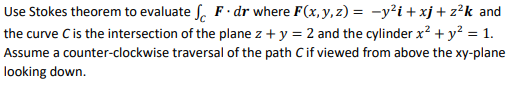 Use Stokes theorem to evaluate S. F· dr where F(x, y, z) = -y²i + xj + z?k and
the curve Cis the intersection of the plane z + y = 2 and the cylinder x? + y? = 1.
Assume a counter-clockwise traversal of the path Cif viewed from above the xy-plane
looking down.
