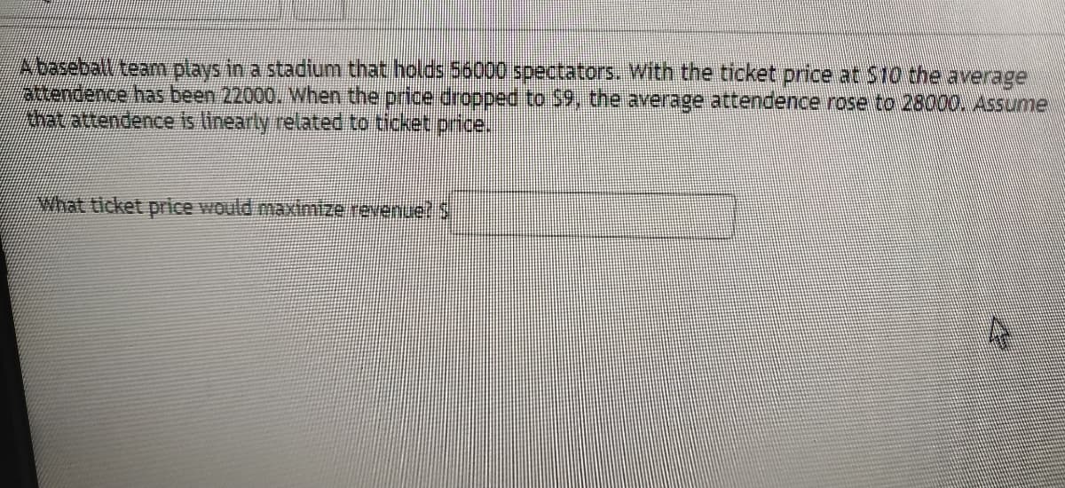 Abaseball team plays in a stadium that holds 56000 spectators. With the ticket price at S10 the average
attendence has been 22000. When the price dropped to $9, the average attendence rose to 28000. Assume
Ahatattendence is linearly related to ticket price.
What ticket price would maximize revenue! S
