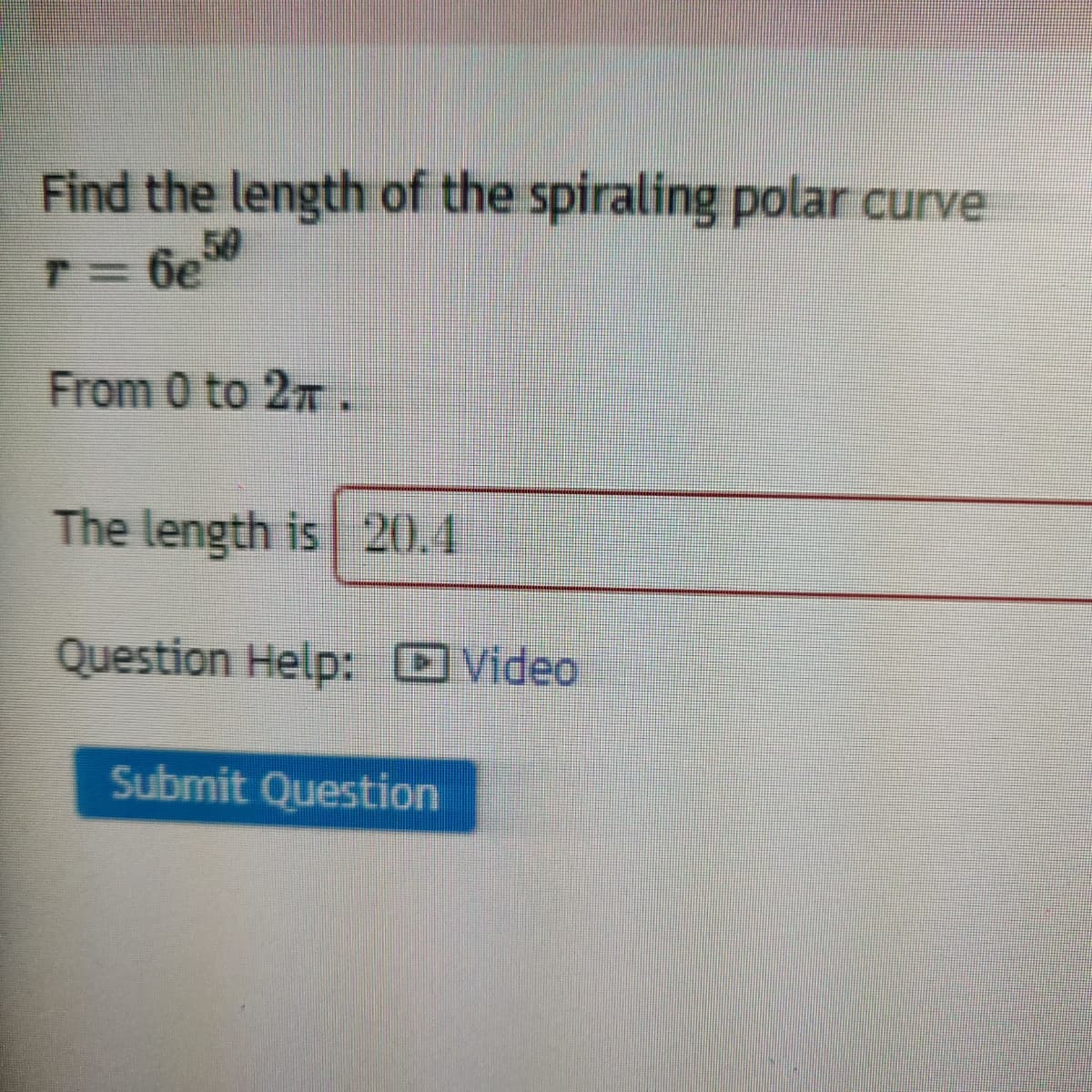 Find the length of the spiraling polar curve
50
T= 6e
From 0 to 27.
The length is 20.4
Question Help: Video
Submit Question
