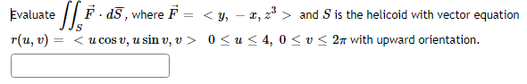 Evaluate || F . d5, where F = < y, – x, z* > and S is the helicoid with vector equation
r(u, v) =
Is
< u cos v, u sin v, v > 0 < u < 4, 0 <v< 2n with upward orientation.
