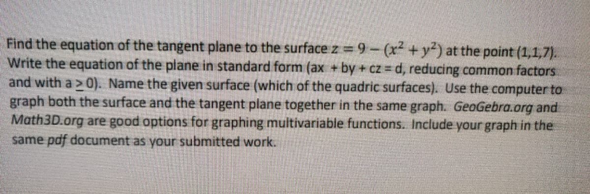 Find the equation of the tangent plane to the surface z 9-(x +y) at the point (1,1,7).
Write the equation of the plane in standard form (ax +by + cz=Dd, reducing common factors
and with a > 0). Name the given surface (which of the quadric surfaces). Use the computer to
graph both the surface and the tangent plane together in the same graph. GeoGebra.org and.
Math3D.org are good options for graphing multivariable functions. Include your graph in the
same pdf document as your submitted work.
%3D
