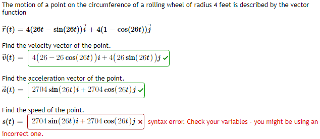 The motion of a point on the circumference of a rolling wheel of radius 4 feet is described by the vector
function
F(t) = 4(26t – sin(26t))i + 4(1 – cos(26t))3
Find the velocity vector of the point.
ü(t) = | 4(26 – 26 cos(26t))i + 4(26 sin( 26t ))j
Find the acceleration vector of the point.
ä(t) = | 2704 sin(26t )i + 2704 cos( 26t)j v|
Find the speed of the point.
s(t) = 2704 sin(26t)i+ 2704 cos( 26t)j x syntax error. Check your variables - you might be using an
incorrect one.
