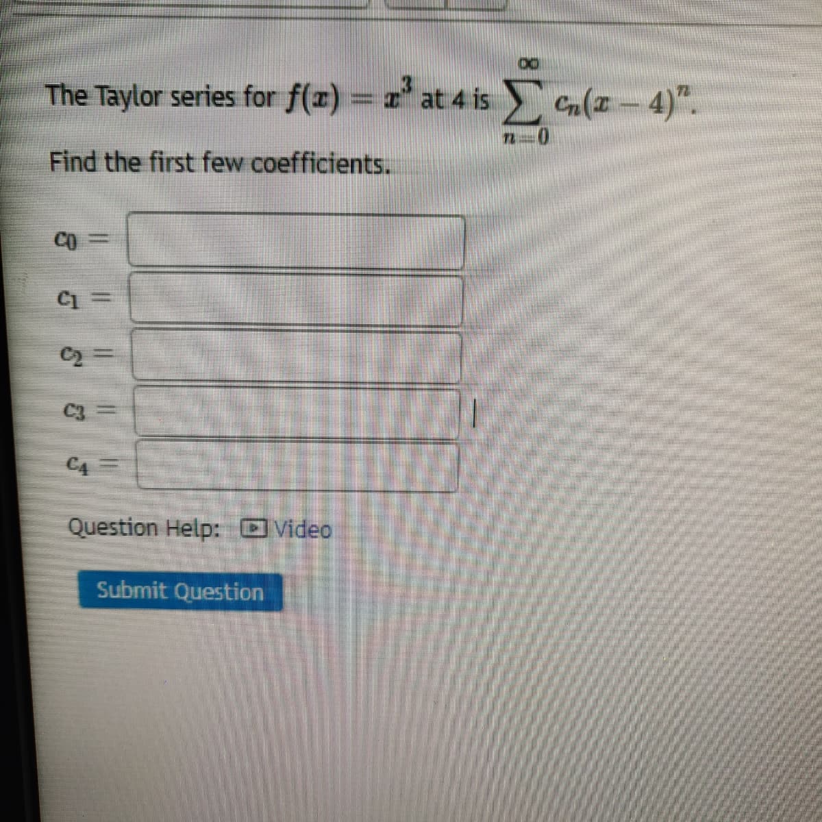 The Taylor series for f(x) = at 4 is Cn(a-4)".
72-0
Find the first few coefficients.
CO
C2 =
C3
C4
Question Help: Video
Submit Question

