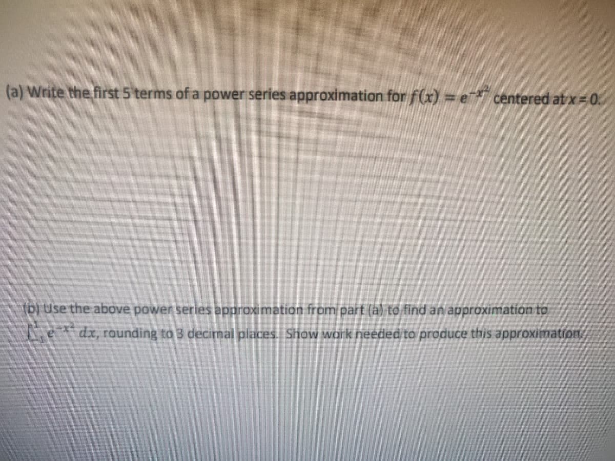 (a) Write the first 5 terms of a power series approximation for f(x) = e centered atx 0.
(b) Use the above power series approximation from part (a) to find an approximation to
Le dx, rounding to 3 decimal places. Show work needed to produce this approximation.
