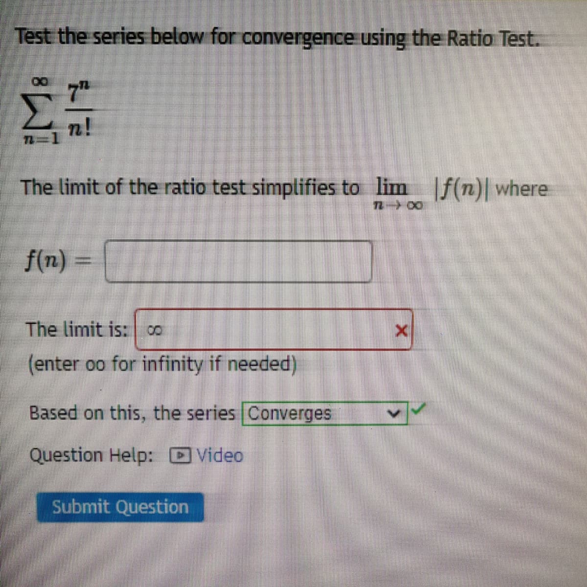 Test the series below for convergence using the Ratio Test.
7H
n!
The limit of the ratio test simplifies to lim f(n)| where
f(n)
The limit is:
8.
(enter oo for infinity if needed)
Based on this, the series Converges
Question Help: DVideo
Submit Question
薑8レ
