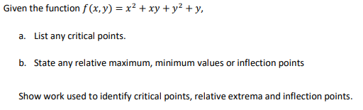 Given the function f(x,y) = x² + xy + y² + y,
a. List any critical points.
b. State any relative maximum, minimum values or inflection points
Show work used to identify critical points, relative extrema and inflection points.
