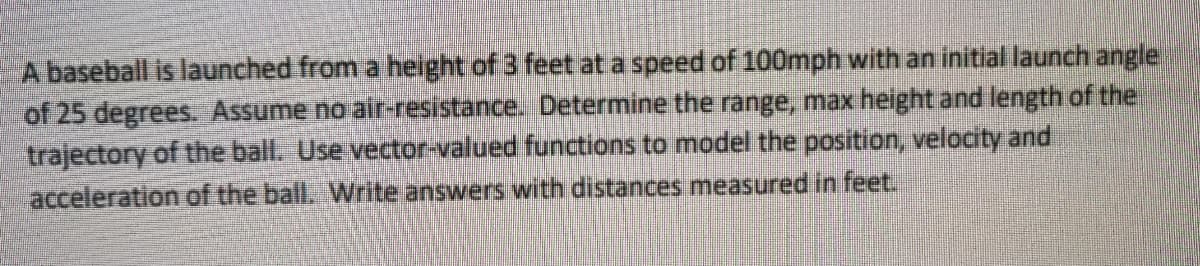 A baseball is launched from a height of 3 feet at a speed of 100mph with an initial launch angle
of 25 degrees. Assume no air-resistance. Determine the range, max height and length of the
trajectory of the ball. Use vector-valued functions to model the position, velocity and
acceleration of the ball. Write answers with distances measured in feet.
