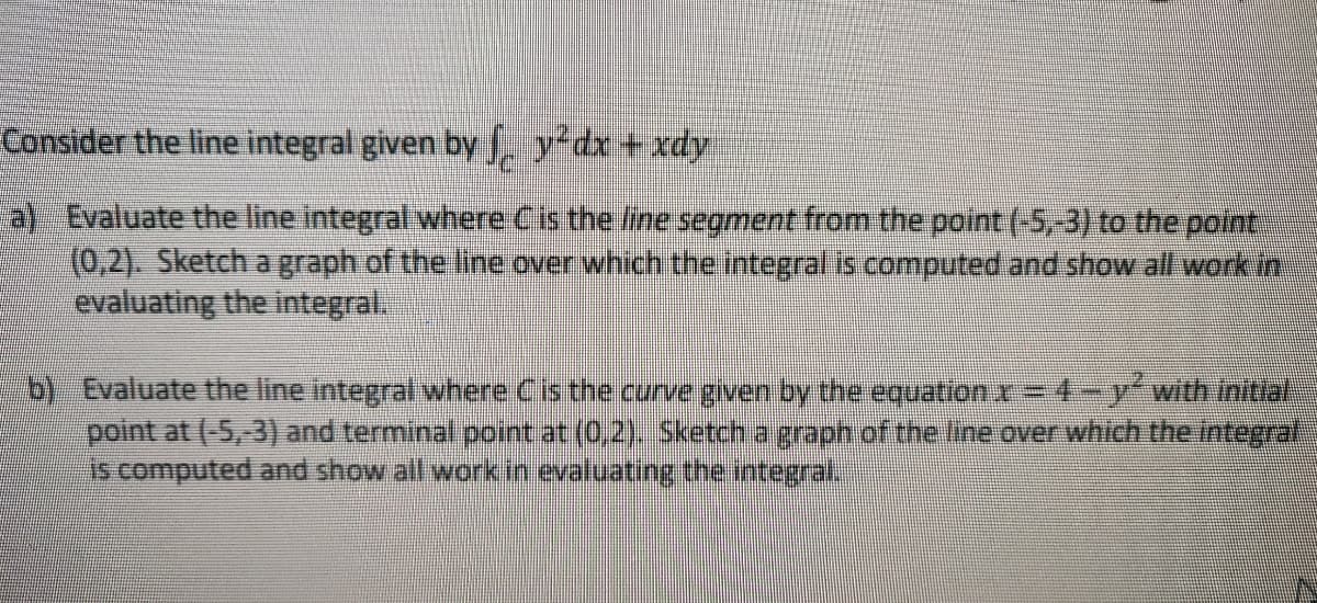 Consider the line integral given by y dx + xdy
a) Evaluate the line integral where Cis the /ne segment from the point (-5,-3) to the point
(0,2). Sketch a graph of the line over which the integral is.computed and show all wark in
evaluating the integral.
b) Evaluate the line integral where Cis the curve given by the equation r= 4-y-with initial
point at (-5,-3) and terminal point at (0,2), Sketch a graph of the line over which the integrat
is computed and show all work in evaluating the integral.
%3D
