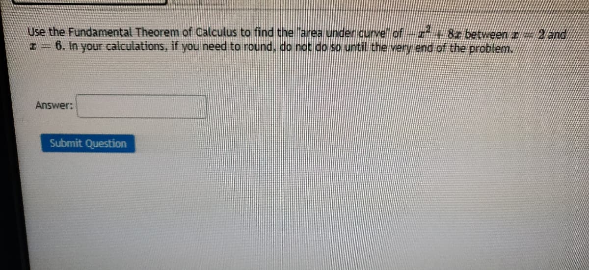 Use the Fundamental Theorem of Calculus to find the area unden curve of-r+8z between z 2and
6. In your calculations, if you need to round, do not do so until the very end of the problem.
Answer:
Submit Question
