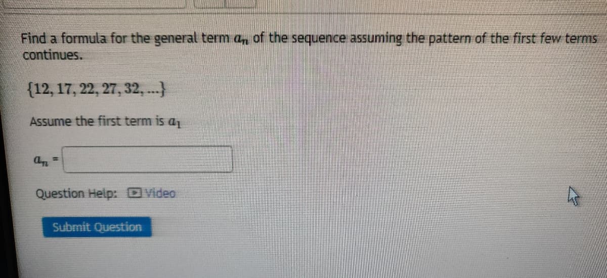 Find a formula for the general term a, of the sequence assuming the pattern of the first few terms
continues.
{12, 17, 22, 27, 32,..)
Assume the first term is a
Question Help: Video
Submit Question
